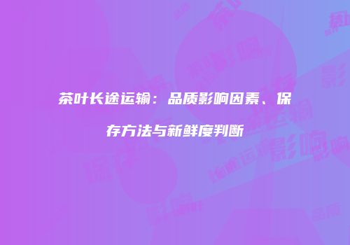 茶叶长途运输：品质影响因素、保存方法与新鲜度判断