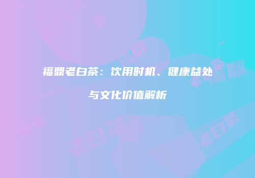 福鼎老白茶：饮用时机、健康益处与文化价值解析