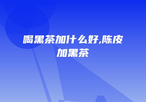 喝黑茶加什么好,陈皮加黑茶