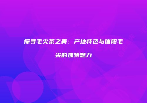 探寻毛尖茶之美：产地特色与信阳毛尖的独特魅力
