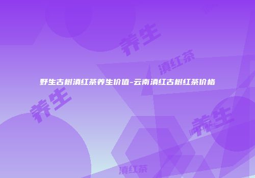 野生古树滇红茶养生价值-云南滇红古树红茶价格