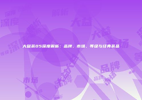 大益茶05深度解析：品牌、市场、等级与经典茶品