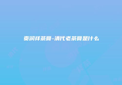 贡润祥茶膏-清代老茶膏是什么