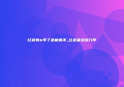 红茶有6年了还能喝不_红茶最多放几年