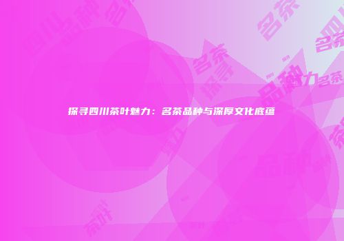 探寻四川茶叶魅力：名茶品种与深厚文化底蕴