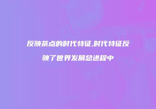 反映茶点的时代特征,时代特征反映了世界发展总进程中