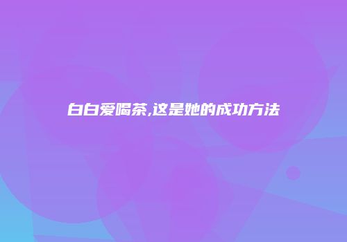 白白爱喝茶,这是她的成功方法