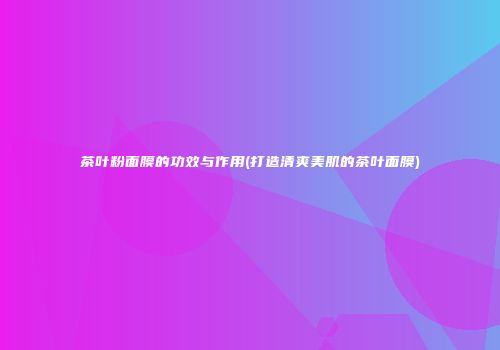 茶叶粉面膜的功效与作用(打造清爽美肌的茶叶面膜)