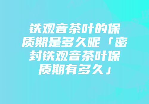 铁观音茶叶的保质期是多久呢「密封铁观音茶叶保质期有多久」