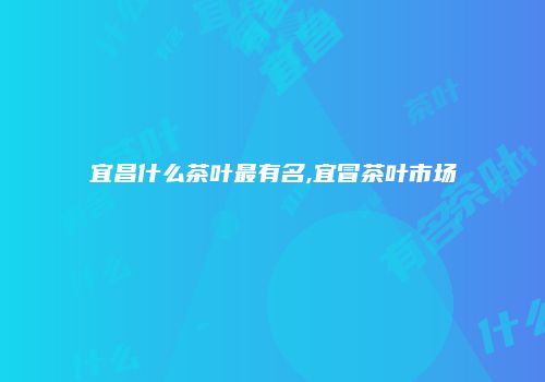 宜昌什么茶叶最有名,宜冒茶叶市场