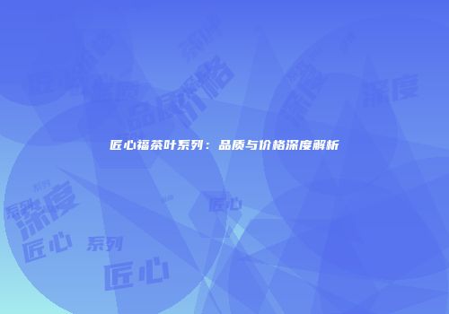 匠心福茶叶系列：品质与价格深度解析