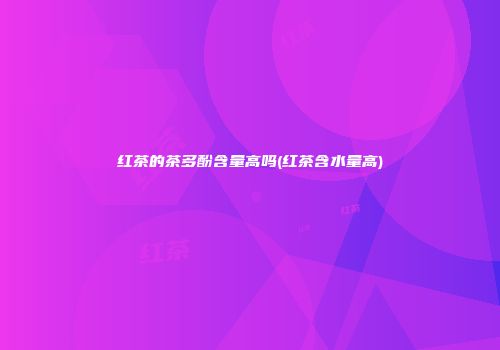 红茶的茶多酚含量高吗(红茶含水量高)