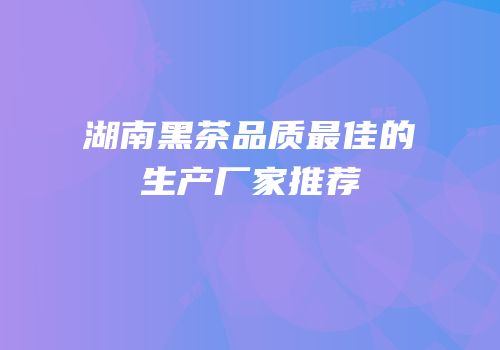 湖南黑茶品质最佳的生产厂家推荐