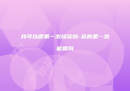 我可以喝第一泡绿茶吗-茶的第一泡能喝吗