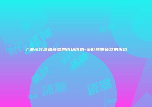 了解茶叶沫釉瓷器的市场价格-茶叶沫釉瓷器的价位