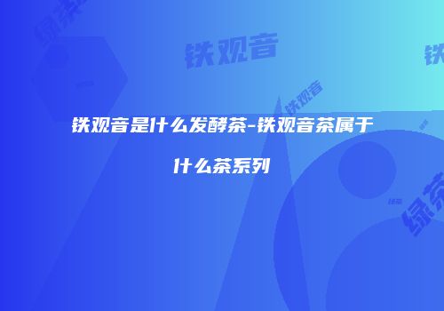 铁观音是什么发酵茶-铁观音茶属于什么茶系列
