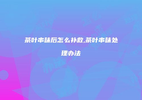 茶叶串味后怎么补救,茶叶串味处理办法