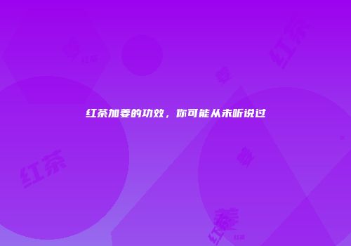 红茶加姜的功效，你可能从未听说过