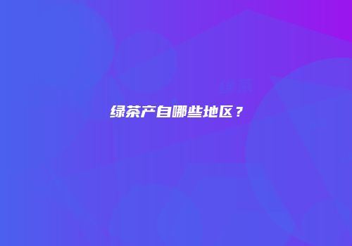 绿茶产自哪些地区？
