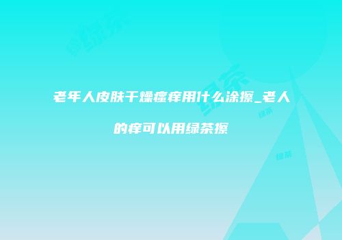 老年人皮肤干燥瘙痒用什么涂擦_老人的痒可以用绿茶擦