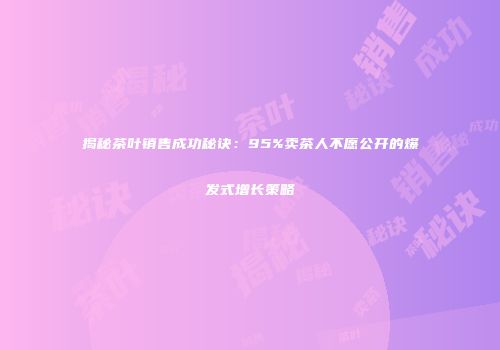 揭秘茶叶销售成功秘诀：95%卖茶人不愿公开的爆发式增长策略