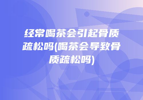 经常喝茶会引起骨质疏松吗(喝茶会导致骨质疏松吗)