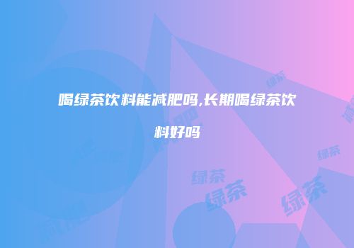 喝绿茶饮料能减肥吗,长期喝绿茶饮料好吗