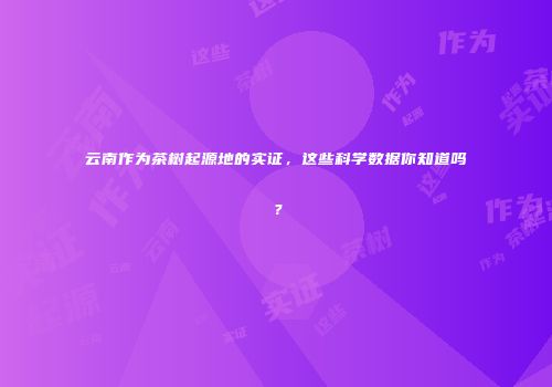 云南作为茶树起源地的实证，这些科学数据你知道吗？