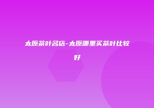 太原茶叶名店-太原哪里买茶叶比较好