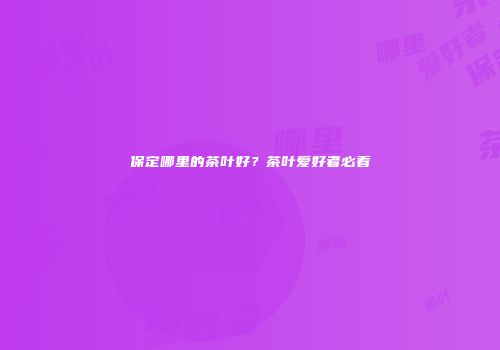 保定哪里的茶叶好？茶叶爱好者必看