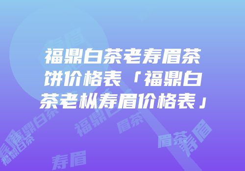 福鼎白茶老寿眉茶饼价格表「福鼎白茶老枞寿眉价格表」
