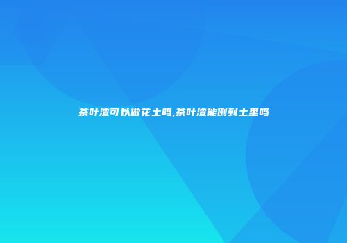 茶叶渣可以做花土吗,茶叶渣能倒到土里吗