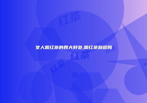 女人喝红茶的四大好处,喝红茶利尿吗