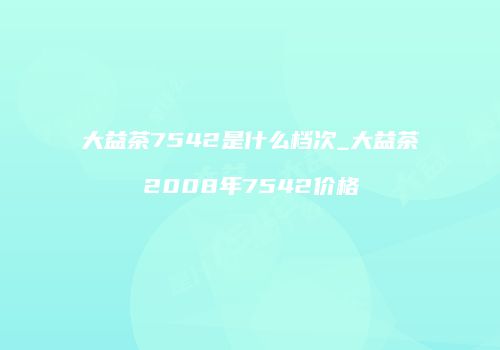 大益茶7542是什么档次_大益茶2008年7542价格
