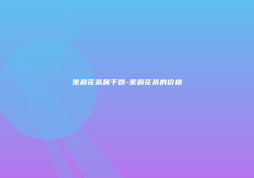 茉莉花茶属于啥-茉莉花茶的价格
