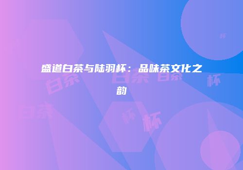 盛道白茶与陆羽杯：品味茶文化之韵