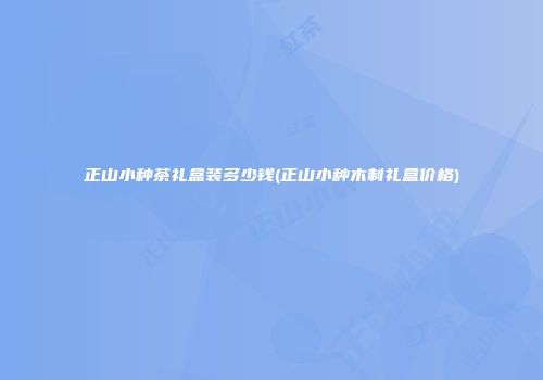 正山小种茶礼盒装多少钱(正山小种木制礼盒价格)
