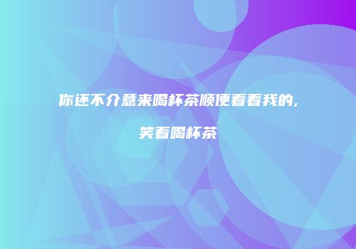 你还不介意来喝杯茶顺便看看我的,笑着喝杯茶
