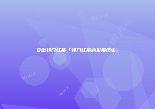 安微祁门红茶「祁门红茶的发展历史」
