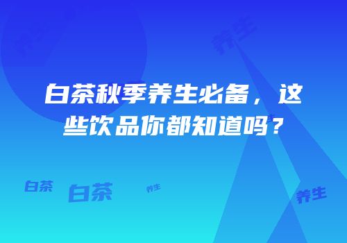 白茶秋季养生必备，这些饮品你都知道吗？