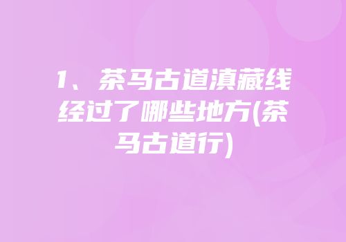 1、茶马古道滇藏线经过了哪些地方(茶马古道行)