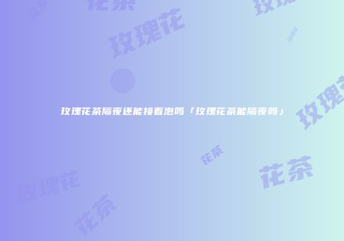 玫瑰花茶隔夜还能接着泡吗「玫瑰花茶能隔夜吗」
