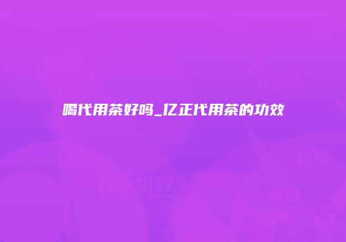 喝代用茶好吗_亿正代用茶的功效