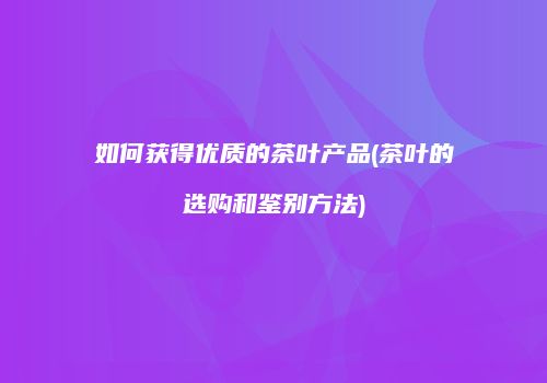 如何获得优质的茶叶产品(茶叶的选购和鉴别方法)