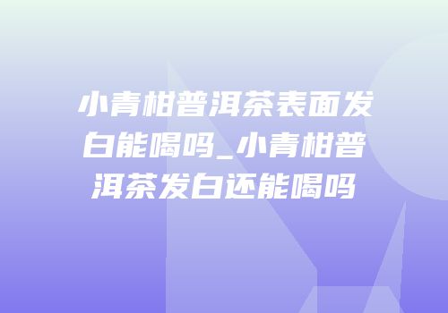 小青柑普洱茶表面发白能喝吗_小青柑普洱茶发白还能喝吗