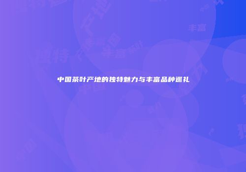 中国茶叶产地的独特魅力与丰富品种巡礼
