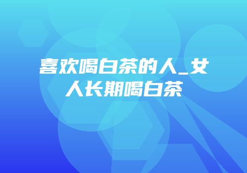 喜欢喝白茶的人_女人长期喝白茶