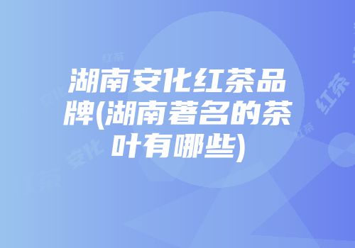湖南安化红茶品牌(湖南著名的茶叶有哪些)