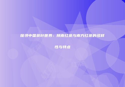 探寻中国茶叶世界：陕南红茶与南方红茶的多样性与特点