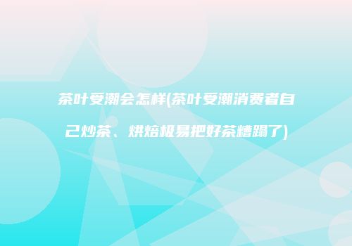 茶叶受潮会怎样(茶叶受潮消费者自己炒茶、烘焙极易把好茶糟蹋了)